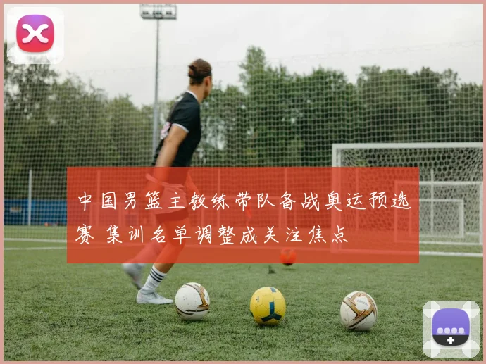 中国男篮主教练带队备战奥运预选赛 集训名单调整成关注焦点