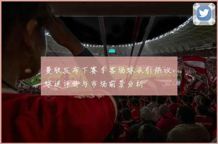 曼联发布下赛季客场球衣引热议，球迷评价与市场前景分析