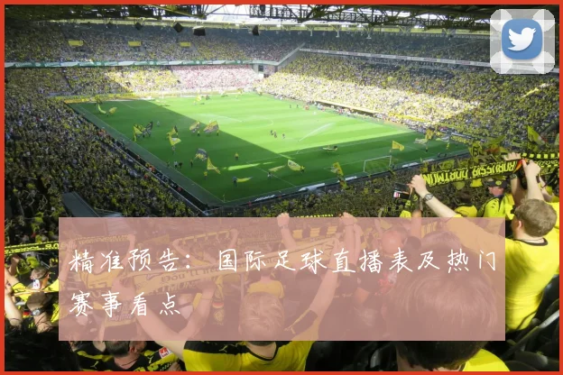 精准预告：国际足球直播表及热门赛事看点
