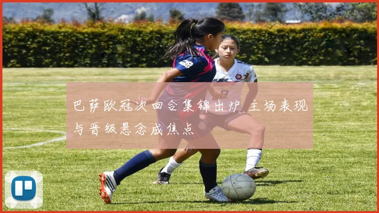 巴萨欧冠次回合集锦出炉 主场表现与晋级悬念成焦点