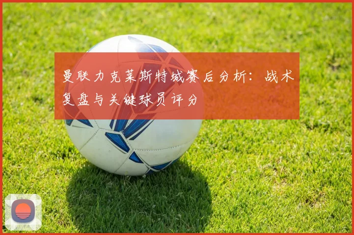 曼联力克莱斯特城赛后分析：战术复盘与关键球员评分