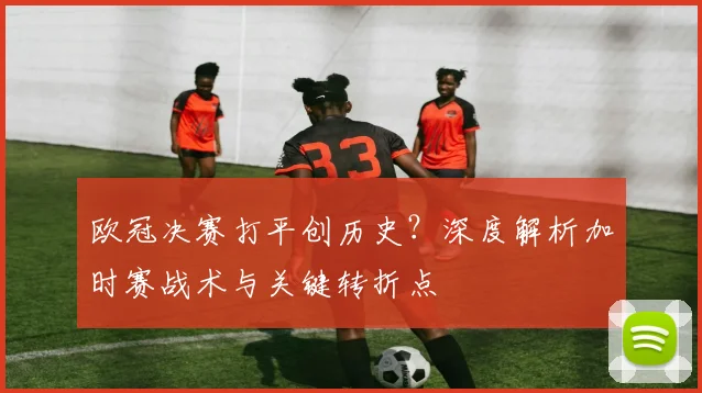 欧冠决赛打平创历史？深度解析加时赛战术与关键转折点