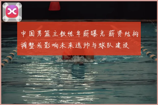 中国男篮主教练年薪曝光 薪资结构调整或影响未来选帅与球队建设