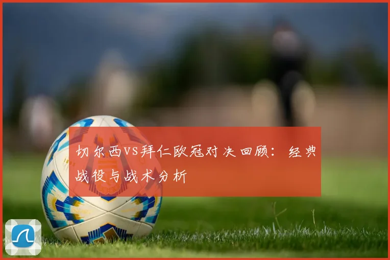 切尔西vs拜仁欧冠对决回顾：经典战役与战术分析