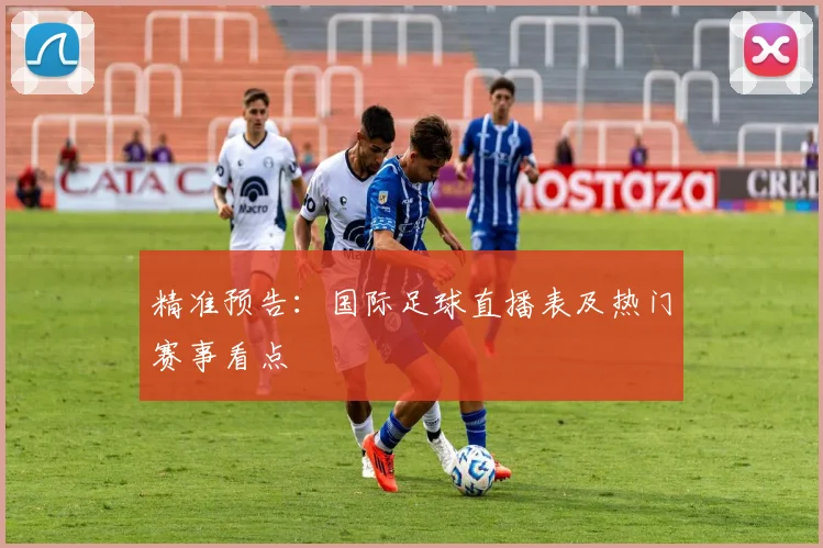 精准预告：国际足球直播表及热门赛事看点