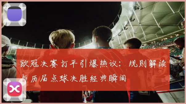欧冠决赛打平引爆热议：规则解读与历届点球决胜经典瞬间