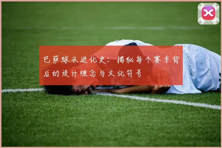 巴萨球衣进化史：揭秘每个赛季背后的设计理念与文化符号